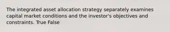 The integrated asset allocation strategy separately examines capital market conditions and the investor's objectives and constraints. True False