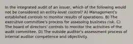 In the integrated audit of an issuer, which of the following would not be considered an entity-level control? A) Management's established controls to monitor results of operations. B) The executive committee's process for assessing business risk. C) The board of directors' controls to monitor the activities of the audit committee. D) The outside auditor's assessment process of internal auditor competence and objectivity.