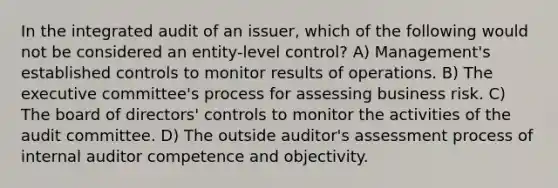 In the integrated audit of an issuer, which of the following would not be considered an entity-level control? A) Management's established controls to monitor results of operations. B) The executive committee's process for assessing business risk. C) The board of directors' controls to monitor the activities of the audit committee. D) The outside auditor's assessment process of internal auditor competence and objectivity.