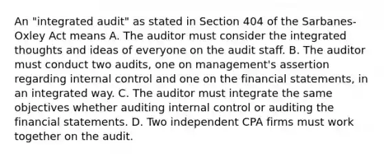 An "integrated audit" as stated in Section 404 of the Sarbanes-Oxley Act means A. The auditor must consider the integrated thoughts and ideas of everyone on the audit staff. B. The auditor must conduct two audits, one on management's assertion regarding <a href='https://www.questionai.com/knowledge/kjj42owoAP-internal-control' class='anchor-knowledge'>internal control</a> and one on the <a href='https://www.questionai.com/knowledge/kFBJaQCz4b-financial-statements' class='anchor-knowledge'>financial statements</a>, in an integrated way. C. The auditor must integrate the same objectives whether auditing internal control or auditing the financial statements. D. Two independent CPA firms must work together on the audit.