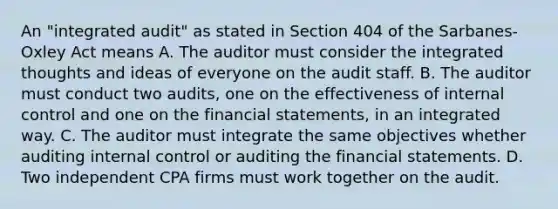 An "integrated audit" as stated in Section 404 of the Sarbanes-Oxley Act means A. The auditor must consider the integrated thoughts and ideas of everyone on the audit staff. B. The auditor must conduct two audits, one on the effectiveness of internal control and one on the financial statements, in an integrated way. C. The auditor must integrate the same objectives whether auditing internal control or auditing the financial statements. D. Two independent CPA firms must work together on the audit.