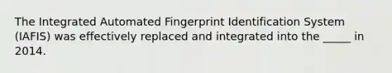 The Integrated Automated Fingerprint Identification System (IAFIS) was effectively replaced and integrated into the _____ in 2014.