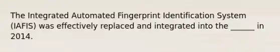 The Integrated Automated Fingerprint Identification System (IAFIS) was effectively replaced and integrated into the ______ in 2014.