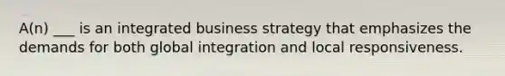 A(n) ___ is an integrated business strategy that emphasizes the demands for both global integration and local responsiveness.