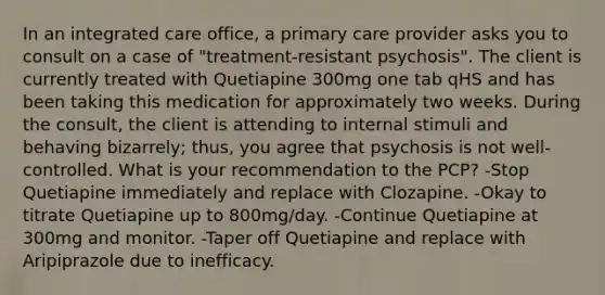 In an integrated care office, a primary care provider asks you to consult on a case of "treatment-resistant psychosis". The client is currently treated with Quetiapine 300mg one tab qHS and has been taking this medication for approximately two weeks. During the consult, the client is attending to internal stimuli and behaving bizarrely; thus, you agree that psychosis is not well-controlled. What is your recommendation to the PCP? -Stop Quetiapine immediately and replace with Clozapine. -Okay to titrate Quetiapine up to 800mg/day. -Continue Quetiapine at 300mg and monitor. -Taper off Quetiapine and replace with Aripiprazole due to inefficacy.