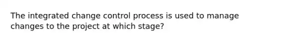 The integrated change control process is used to manage changes to the project at which stage?