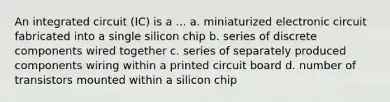 An integrated circuit (IC) is a ... a. miniaturized electronic circuit fabricated into a single silicon chip b. series of discrete components wired together c. series of separately produced components wiring within a printed circuit board d. number of transistors mounted within a silicon chip