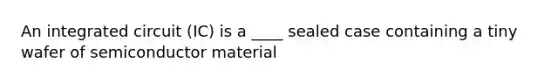 An integrated circuit (IC) is a ____ sealed case containing a tiny wafer of semiconductor material