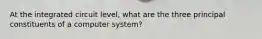 At the integrated circuit level, what are the three principal constituents of a computer system?