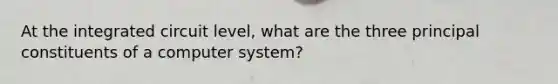 At the integrated circuit level, what are the three principal constituents of a computer system?