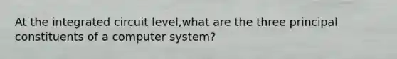 At the integrated circuit level,what are the three principal constituents of a computer system?