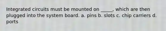 Integrated circuits must be mounted on _____, which are then plugged into the system board. a. pins b. slots c. chip carriers d. ports