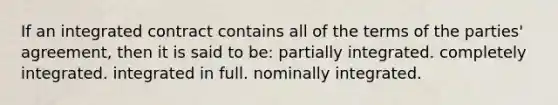 If an integrated contract contains all of the terms of the parties' agreement, then it is said to be: partially integrated. completely integrated. integrated in full. nominally integrated.