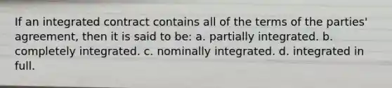 If an integrated contract contains all of the terms of the parties' agreement, then it is said to be: a. partially integrated. b. completely integrated. c. nominally integrated. d. integrated in full.