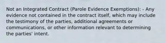 Not an Integrated Contract (Parole Evidence Exemptions): - Any evidence not contained in the contract itself, which may include the testimony of the parties, additional agreements or communications, or other information relevant to determining the parties' intent.