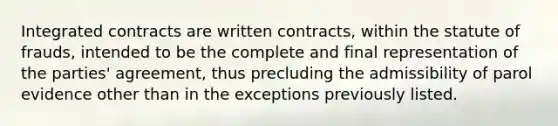 Integrated contracts are written contracts, within the statute of frauds, intended to be the complete and final representation of the parties' agreement, thus precluding the admissibility of parol evidence other than in the exceptions previously listed.