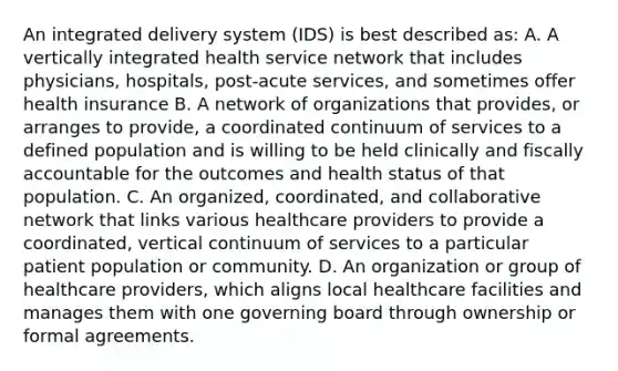 An integrated delivery system (IDS) is best described as: A. A vertically integrated health service network that includes physicians, hospitals, post-acute services, and sometimes offer health insurance B. A network of organizations that provides, or arranges to provide, a coordinated continuum of services to a defined population and is willing to be held clinically and fiscally accountable for the outcomes and health status of that population. C. An organized, coordinated, and collaborative network that links various healthcare providers to provide a coordinated, vertical continuum of services to a particular patient population or community. D. An organization or group of healthcare providers, which aligns local healthcare facilities and manages them with one governing board through ownership or formal agreements.