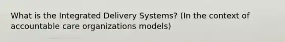 What is the Integrated Delivery Systems? (In the context of accountable care organizations models)