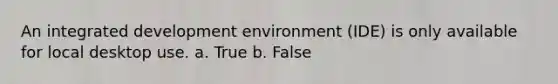 An integrated development environment (IDE) is only available for local desktop use. a. True b. False