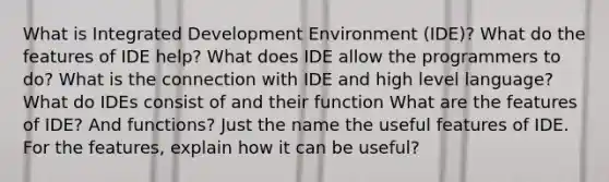 What is Integrated Development Environment (IDE)? What do the features of IDE help? What does IDE allow the programmers to do? What is the connection with IDE and high level language? What do IDEs consist of and their function What are the features of IDE? And functions? Just the name the useful features of IDE. For the features, explain how it can be useful?