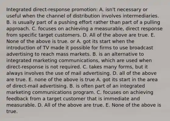 Integrated direct-response promotion: A. isn't necessary or useful when the channel of distribution involves intermediaries. B. is usually part of a pushing effort rather than part of a pulling approach. C. focuses on achieving a measurable, direct response from specific target customers. D. All of the above are true. E. None of the above is true. or A. got its start when the introduction of TV made it possible for firms to use broadcast advertising to reach mass markets. B. is an alternative to integrated marketing communications, which are used when direct-response is not required. C. takes many forms, but it always involves the use of mail advertising. D. all of the above are true. E. none of the above is true A. got its start in the area of direct-mail advertising. B. is often part of an integrated marketing communications program. C. focuses on achieving feedback from a target customer that is immediate and measurable. D. All of the above are true. E. None of the above is true.