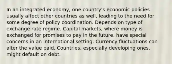 In an integrated economy, one country's economic policies usually affect other countries as well, leading to the need for some degree of policy coordination. Depends on type of exchange rate regime. Capital markets, where money is exchanged for promises to pay in the future, have special concerns in an international setting: Currency fluctuations can alter the value paid. Countries, especially developing ones, might default on debt.