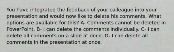 You have integrated the feedback of your colleague into your presentation and would now like to delete his comments. What options are available for this? A- Comments cannot be deleted in PowerPoint. B- I can delete the comments individually. C- I can delete all comments on a slide at once. D- I can delete all comments in the presentation at once.