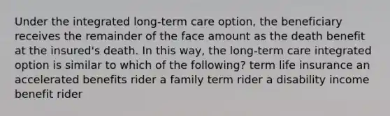 Under the integrated long-term care option, the beneficiary receives the remainder of the face amount as the death benefit at the insured's death. In this way, the long-term care integrated option is similar to which of the following? term life insurance an accelerated benefits rider a family term rider a disability income benefit rider