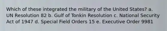 Which of these integrated the military of the United States? a. UN Resolution 82 b. Gulf of Tonkin Resolution c. National Security Act of 1947 d. Special Field Orders 15 e. Executive Order 9981