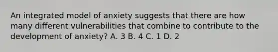 An integrated model of anxiety suggests that there are how many different vulnerabilities that combine to contribute to the development of anxiety? A. 3 B. 4 C. 1 D. 2