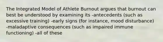 The Integrated Model of Athlete Burnout argues that burnout can best be understood by examining its -antecedents (such as excessive training) -early signs (for instance, mood disturbance) -maladaptive consequences (such as impaired immune functioning) -all of these