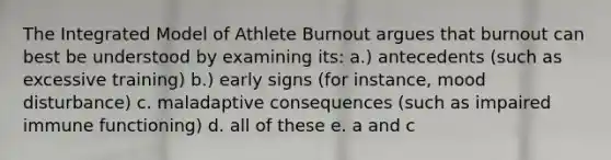 The Integrated Model of Athlete Burnout argues that burnout can best be understood by examining its: a.) antecedents (such as excessive training) b.) early signs (for instance, mood disturbance) c. maladaptive consequences (such as impaired immune functioning) d. all of these e. a and c