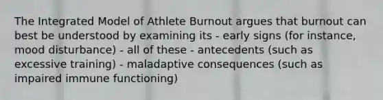 The Integrated Model of Athlete Burnout argues that burnout can best be understood by examining its - early signs (for instance, mood disturbance) - all of these - antecedents (such as excessive training) - maladaptive consequences (such as impaired immune functioning)