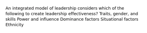 An integrated model of leadership considers which of the following to create leadership effectiveness? Traits, gender, and skills Power and influence Dominance factors Situational factors Ethnicity