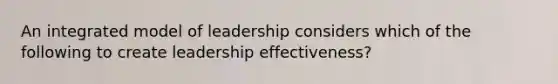 An integrated model of leadership considers which of the following to create leadership effectiveness?