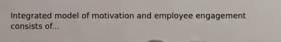 Integrated model of motivation and employee engagement consists of...