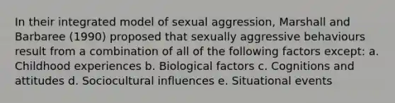 In their integrated model of sexual aggression, Marshall and Barbaree (1990) proposed that sexually aggressive behaviours result from a combination of all of the following factors except: a. Childhood experiences b. Biological factors c. Cognitions and attitudes d. Sociocultural influences e. Situational events