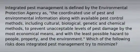 Integrated pest management is defined by the Environmental Protection Agency as, "the coordinated use of pest and environmental information along with available pest control methods, including cultural, biological, genetic and chemical methods, to prevent unacceptable levels of pest damage by the most economical means, and with the least possible hazard to people, property, and the environment." Which of the following risks does integrated pest management try to minimize?