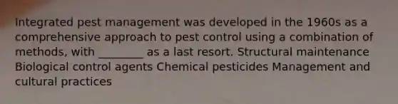 Integrated pest management was developed in the 1960s as a comprehensive approach to pest control using a combination of methods, with ________ as a last resort. Structural maintenance Biological control agents Chemical pesticides Management and cultural practices