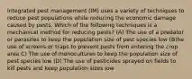 Integrated pest management (IM) uses a variety of techniques to reduce pest populations while reducing the economic damage caused by pests. Which of the following techniques is a mechanical method for reducing pests? (A) The use of a predator or parasites to keep the population size of pest species low (B)he use of screens or traps to prevent pests from entering the crop area C) The use of monocultures to keep the population size of pest species low (D) The use of pesticides sprayed on fields to kill pests and keep population sizes low