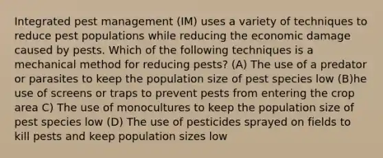 Integrated pest management (IM) uses a variety of techniques to reduce pest populations while reducing the economic damage caused by pests. Which of the following techniques is a mechanical method for reducing pests? (A) The use of a predator or parasites to keep the population size of pest species low (B)he use of screens or traps to prevent pests from entering the crop area C) The use of monocultures to keep the population size of pest species low (D) The use of pesticides sprayed on fields to kill pests and keep population sizes low