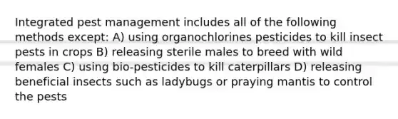 Integrated pest management includes all of the following methods except: A) using organochlorines pesticides to kill insect pests in crops B) releasing sterile males to breed with wild females C) using bio-pesticides to kill caterpillars D) releasing beneficial insects such as ladybugs or praying mantis to control the pests