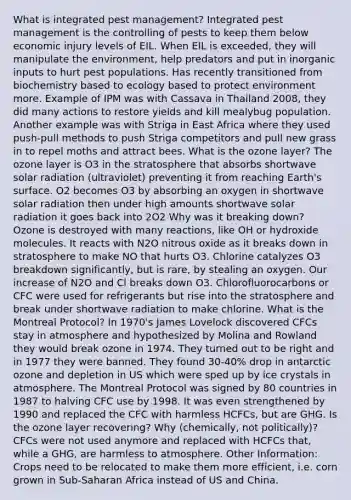 What is integrated pest management? Integrated pest management is the controlling of pests to keep them below economic injury levels of EIL. When EIL is exceeded, they will manipulate the environment, help predators and put in inorganic inputs to hurt pest populations. Has recently transitioned from biochemistry based to ecology based to protect environment more. Example of IPM was with Cassava in Thailand 2008, they did many actions to restore yields and kill mealybug population. Another example was with Striga in East Africa where they used push-pull methods to push Striga competitors and pull new grass in to repel moths and attract bees. What is the ozone layer? The ozone layer is O3 in the stratosphere that absorbs shortwave solar radiation (ultraviolet) preventing it from reaching Earth's surface. O2 becomes O3 by absorbing an oxygen in shortwave solar radiation then under high amounts shortwave solar radiation it goes back into 2O2 Why was it breaking down? Ozone is destroyed with many reactions, like OH or hydroxide molecules. It reacts with N2O nitrous oxide as it breaks down in stratosphere to make NO that hurts O3. Chlorine catalyzes O3 breakdown significantly, but is rare, by stealing an oxygen. Our increase of N2O and Cl breaks down O3. Chlorofluorocarbons or CFC were used for refrigerants but rise into the stratosphere and break under shortwave radiation to make chlorine. What is the Montreal Protocol? In 1970's James Lovelock discovered CFCs stay in atmosphere and hypothesized by Molina and Rowland they would break ozone in 1974. They turned out to be right and in 1977 they were banned. They found 30-40% drop in antarctic ozone and depletion in US which were sped up by ice crystals in atmosphere. The Montreal Protocol was signed by 80 countries in 1987 to halving CFC use by 1998. It was even strengthened by 1990 and replaced the CFC with harmless HCFCs, but are GHG. Is the ozone layer recovering? Why (chemically, not politically)? CFCs were not used anymore and replaced with HCFCs that, while a GHG, are harmless to atmosphere. Other Information: Crops need to be relocated to make them more efficient, i.e. corn grown in Sub-Saharan Africa instead of US and China.