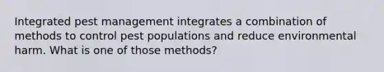 Integrated pest management integrates a combination of methods to control pest populations and reduce environmental harm. What is one of those methods?