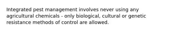 Integrated pest management involves never using any agricultural chemicals - only biological, cultural or genetic resistance methods of control are allowed.