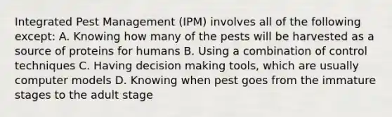 Integrated Pest Management (IPM) involves all of the following except: A. Knowing how many of the pests will be harvested as a source of proteins for humans B. Using a combination of control techniques C. Having <a href='https://www.questionai.com/knowledge/kuI1pP196d-decision-making' class='anchor-knowledge'>decision making</a> tools, which are usually computer models D. Knowing when pest goes from the immature stages to the adult stage