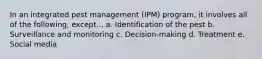 In an integrated pest management (IPM) program, it involves all of the following, except... a. Identification of the pest b. Surveillance and monitoring c. Decision-making d. Treatment e. Social media