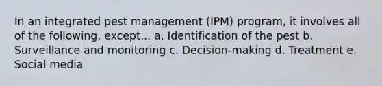 In an integrated pest management (IPM) program, it involves all of the following, except... a. Identification of the pest b. Surveillance and monitoring c. Decision-making d. Treatment e. Social media