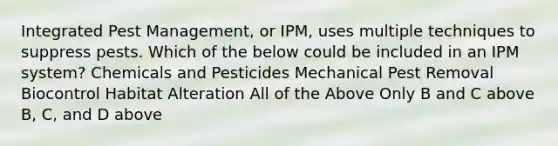 Integrated Pest Management, or IPM, uses multiple techniques to suppress pests. Which of the below could be included in an IPM system? Chemicals and Pesticides Mechanical Pest Removal Biocontrol Habitat Alteration All of the Above Only B and C above B, C, and D above