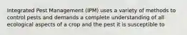 Integrated Pest Management (IPM) uses a variety of methods to control pests and demands a complete understanding of all ecological aspects of a crop and the pest it is susceptible to